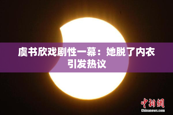 虞书欣戏剧性一幕：她脱了内衣引发热议