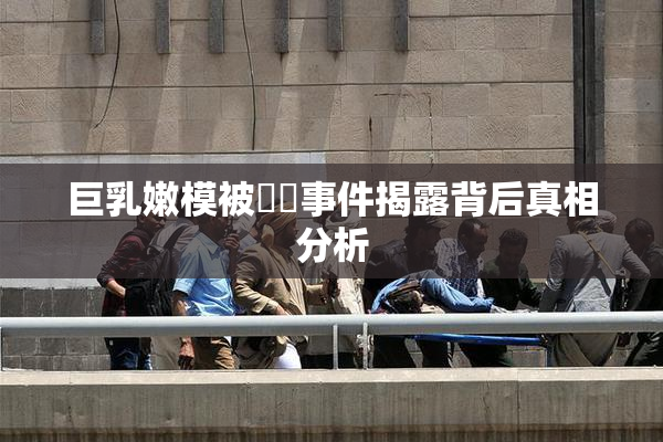 巨乳嫩模被❌‌事件揭露背后真相分析