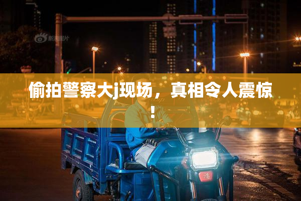 偷拍警察大j现场，真相令人震惊！