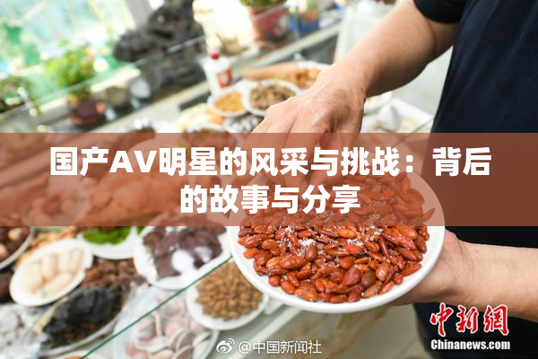 国产AV明星的风采与挑战：背后的故事与分享