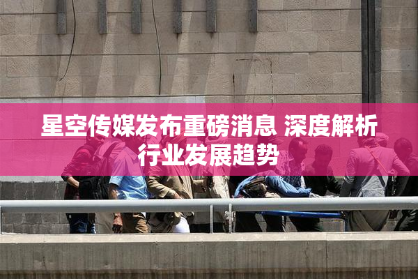 星空传媒发布重磅消息 深度解析行业发展趋势