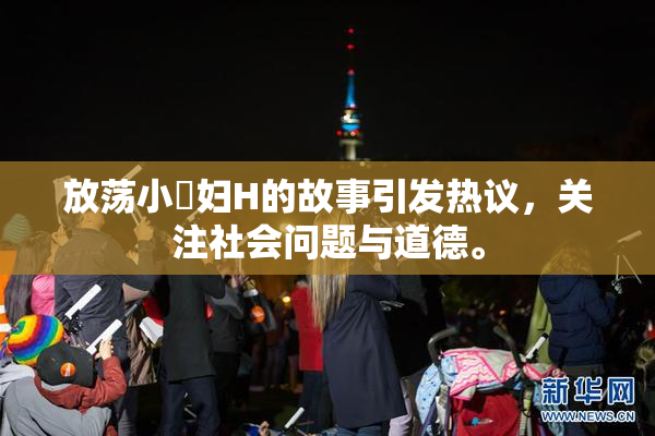 放荡小婬妇H的故事引发热议，关注社会问题与道德。