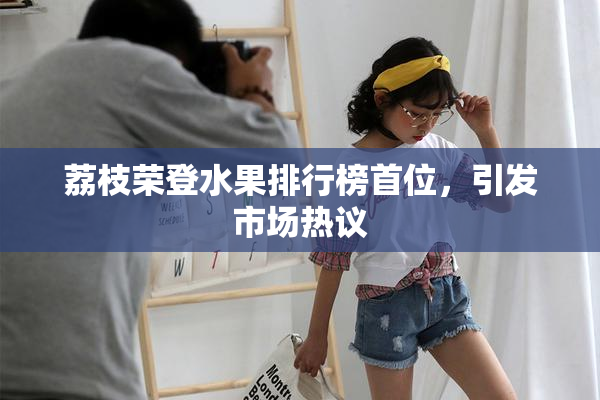 荔枝荣登水果排行榜首位，引发市场热议