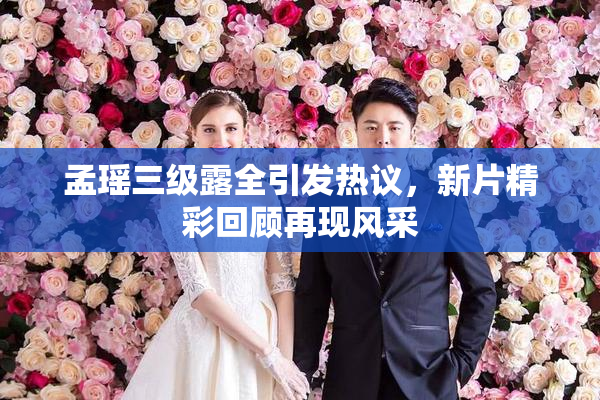 孟瑶三级露全引发热议，新片精彩回顾再现风采