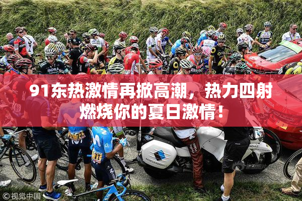 91东热激情再掀高潮，热力四射燃烧你的夏日激情！