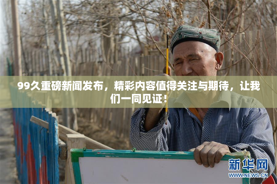 99久重磅新闻发布，精彩内容值得关注与期待，让我们一同见证！