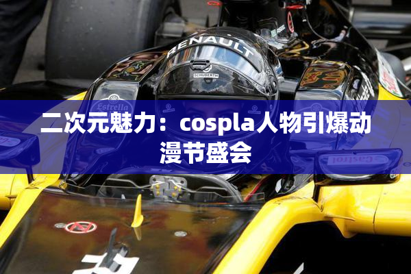 二次元魅力：cospla人物引爆动漫节盛会