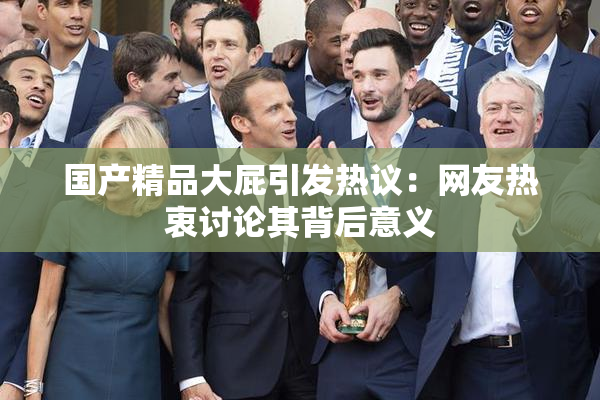 国产精品大屁引发热议：网友热衷讨论其背后意义