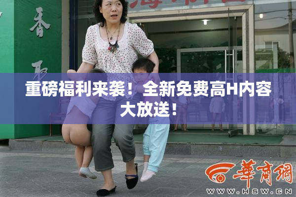重磅福利来袭！全新免费高H内容大放送！