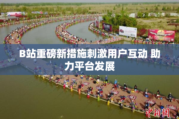 B站重磅新措施刺激用户互动 助力平台发展