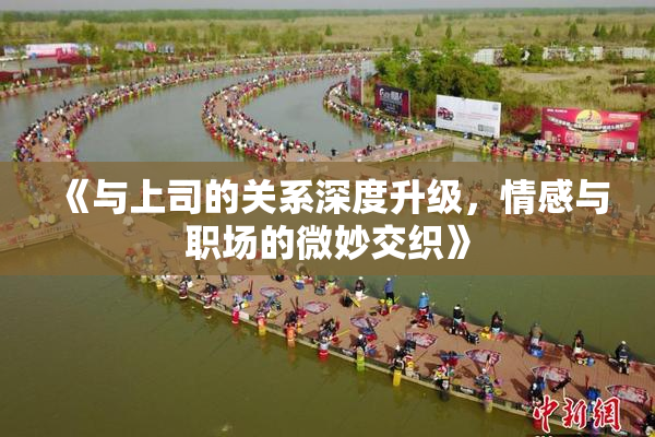 《与上司的关系深度升级，情感与职场的微妙交织》