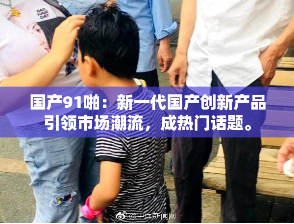 国产91啪：新一代国产创新产品引领市场潮流，成热门话题。