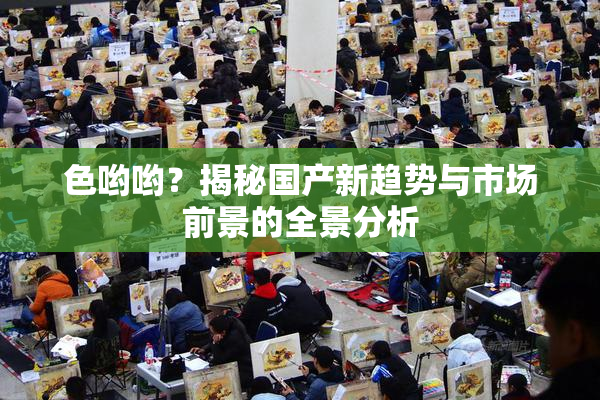 色哟哟？揭秘国产新趋势与市场前景的全景分析