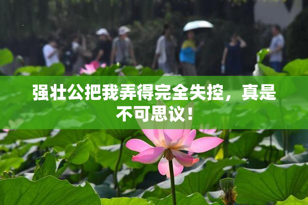 强壮公把我弄得完全失控，真是不可思议！
