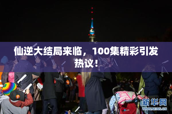 仙逆大结局来临，100集精彩引发热议！