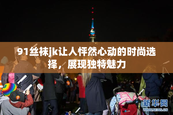 91丝袜jk让人怦然心动的时尚选择，展现独特魅力