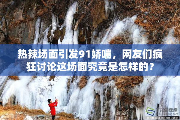 热辣场面引发91娇喘，网友们疯狂讨论这场面究竟是怎样的？