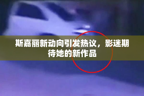 斯嘉丽新动向引发热议，影迷期待她的新作品