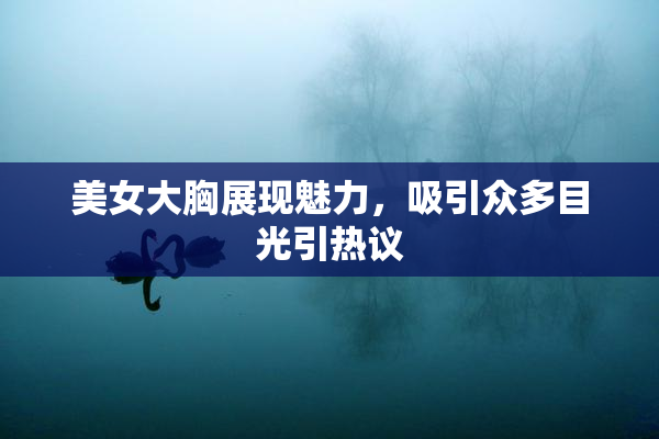 美女大胸展现魅力，吸引众多目光引热议