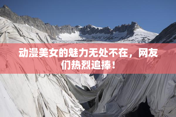 动漫美女的魅力无处不在，网友们热烈追捧！
