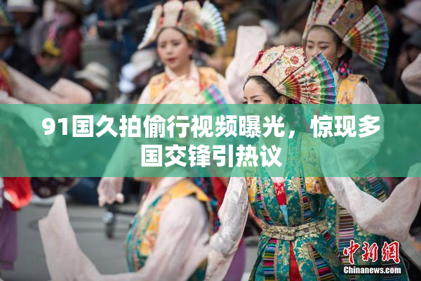 91国久拍偷行视频曝光，惊现多国交锋引热议
