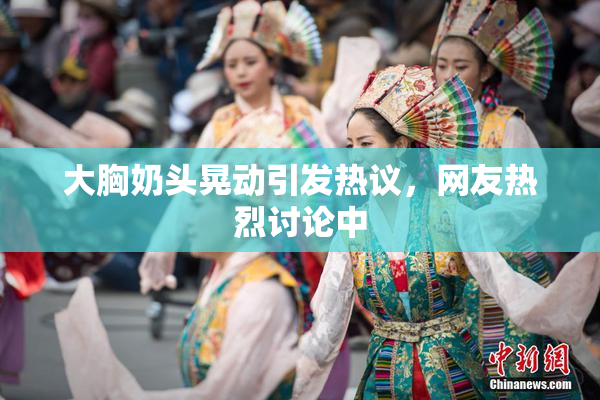 大胸奶头晃动引发热议，网友热烈讨论中