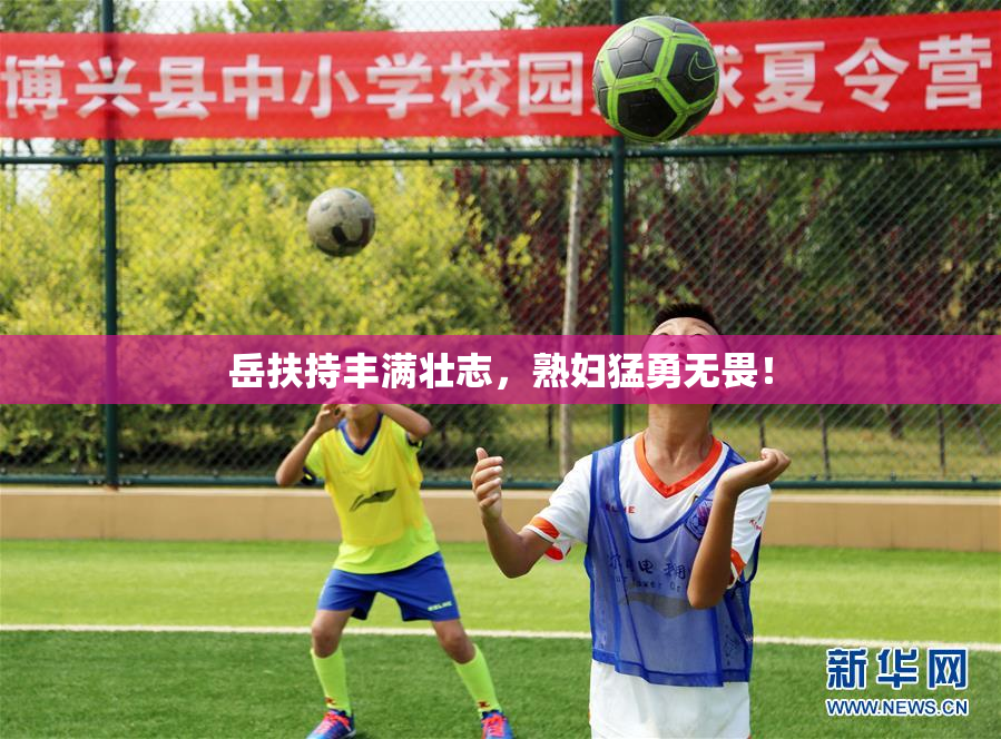 岳扶持丰满壮志，熟妇猛勇无畏！