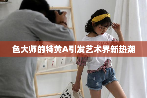 色大师的特黄A引发艺术界新热潮