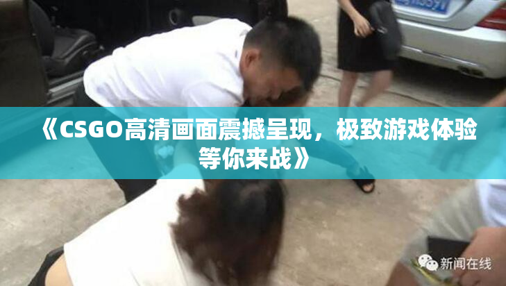 《CSGO高清画面震撼呈现，极致游戏体验等你来战》