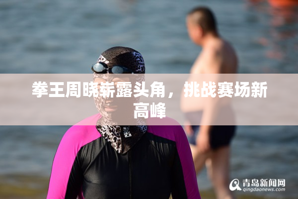 拳王周晓崭露头角，挑战赛场新高峰