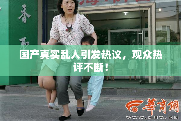 国产真实乱人引发热议，观众热评不断！