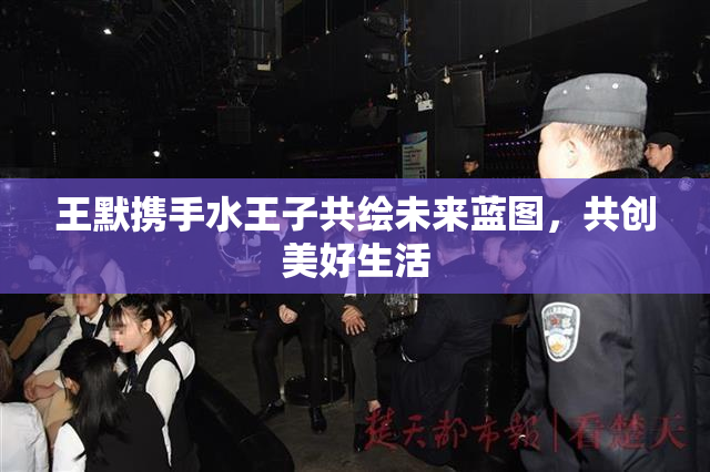王默携手水王子共绘未来蓝图，共创美好生活