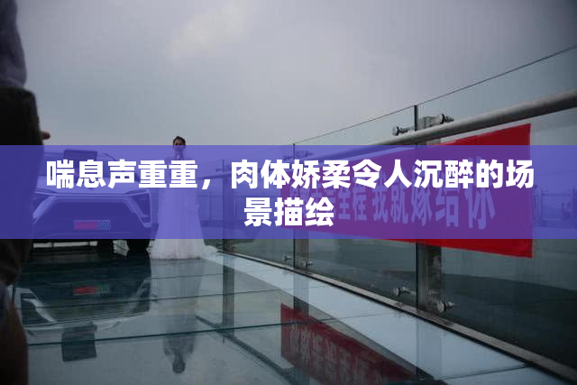 喘息声重重，肉体娇柔令人沉醉的场景描绘