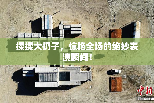揉揉大扔子，惊艳全场的绝妙表演瞬间！