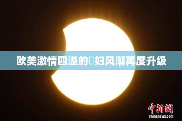欧美激情四溢的婬妇风潮再度升级