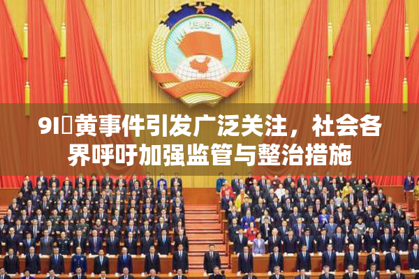 9I婬黄事件引发广泛关注，社会各界呼吁加强监管与整治措施