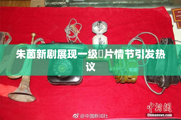 朱茵新剧展现一级婬片情节引发热议
