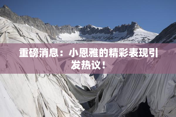 重磅消息：小恩雅的精彩表现引发热议！