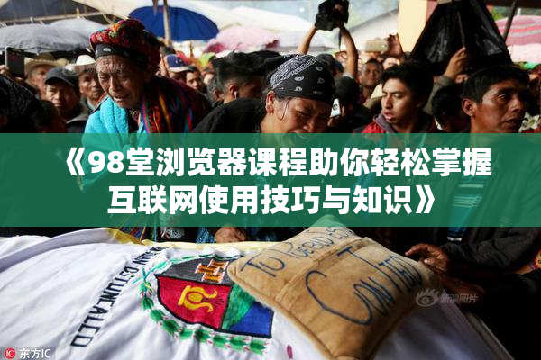 《98堂浏览器课程助你轻松掌握互联网使用技巧与知识》