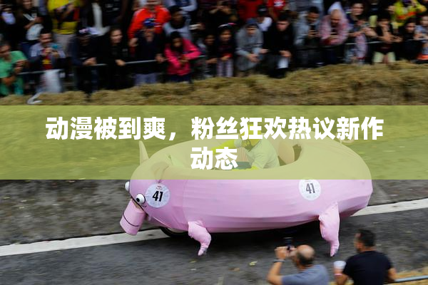 动漫被到爽，粉丝狂欢热议新作动态