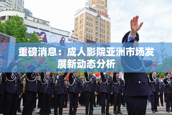 重磅消息：成人影院亚洲市场发展新动态分析