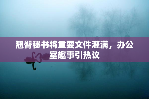 翘臀秘书将重要文件灌满，办公室趣事引热议