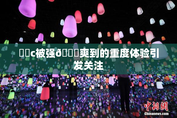 ❌‌c被强🔞爽到的重度体验引发关注