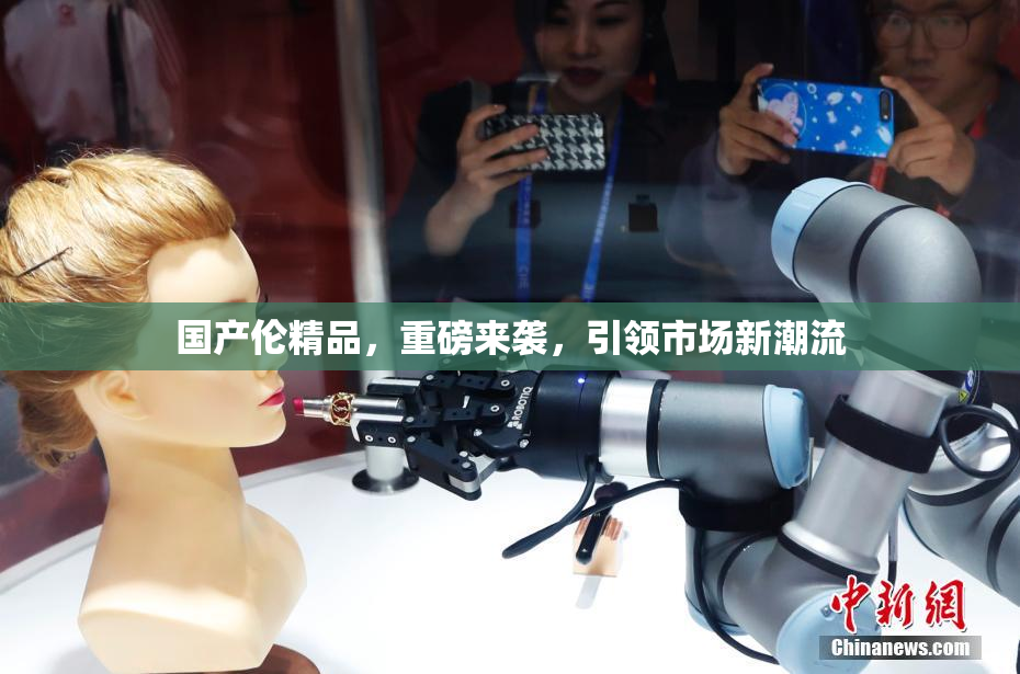 国产伦精品，重磅来袭，引领市场新潮流