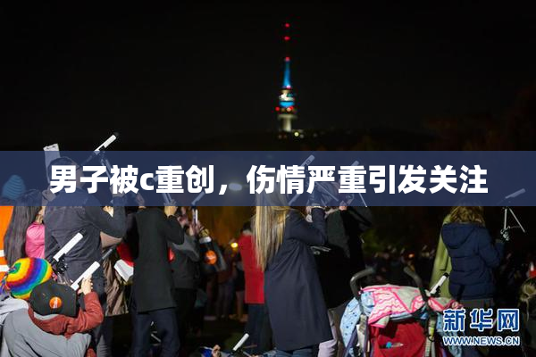 男子被c重创，伤情严重引发关注