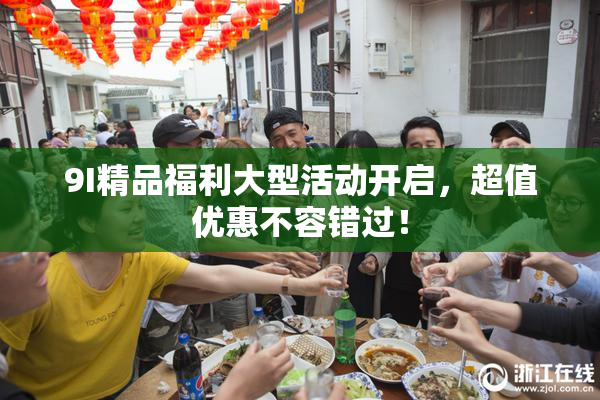 9I精品福利大型活动开启，超值优惠不容错过！