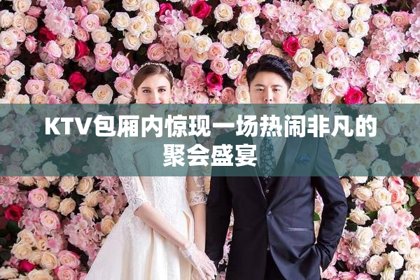 KTV包厢内惊现一场热闹非凡的聚会盛宴