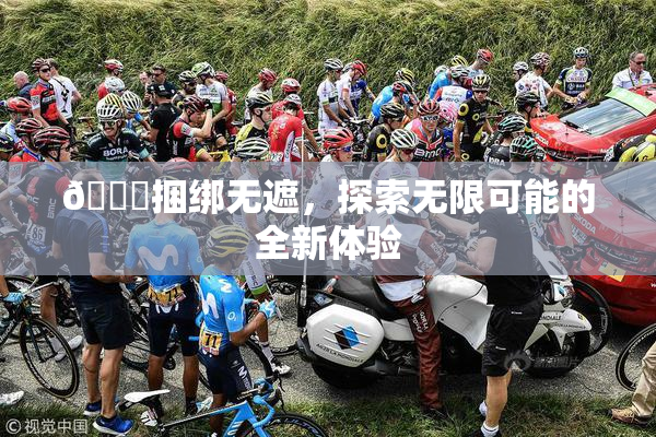 🔞捆绑无遮，探索无限可能的全新体验