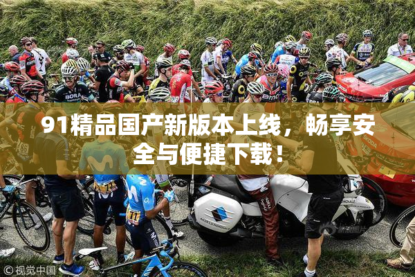 91精品国产新版本上线，畅享安全与便捷下载！