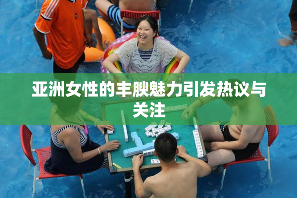亚洲女性的丰腴魅力引发热议与关注